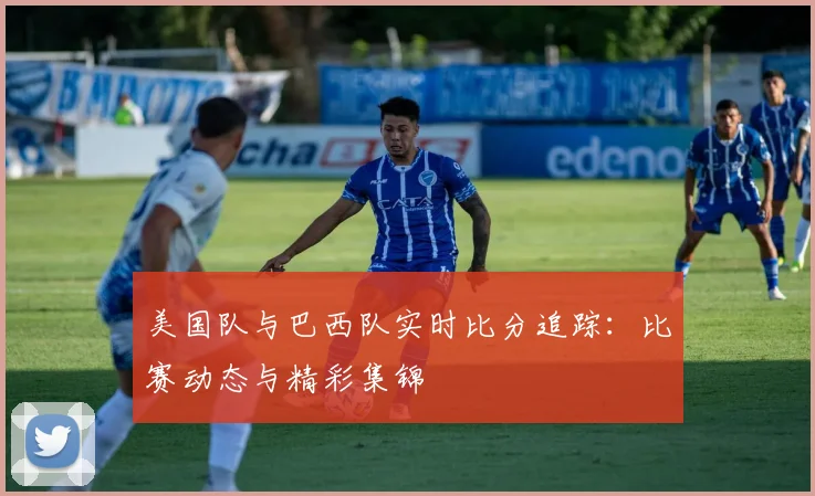 美国队与巴西队实时比分追踪:比赛动态与精彩集锦