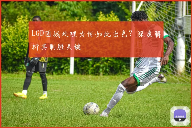 LGD团战处理为何如此出色？深度解析其制胜关键
