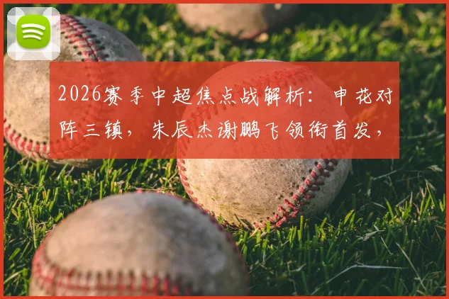 2026赛季中超焦点战解析：申花对阵三镇，朱辰杰谢鹏飞领衔首发，刘诚宇李可替补席待命