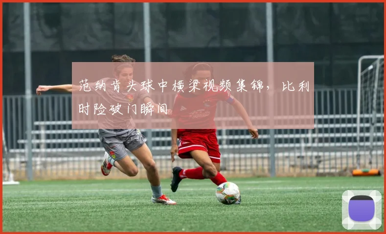 范纳肯头球中横梁视频集锦，比利时险破门瞬间