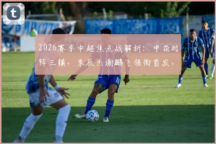 2026赛季中超焦点战解析：申花对阵三镇，朱辰杰谢鹏飞领衔首发，刘诚宇李可替补席待命