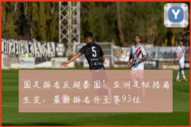 国足排名反超泰国!亚洲足坛格局生变,最新排名升至第93位