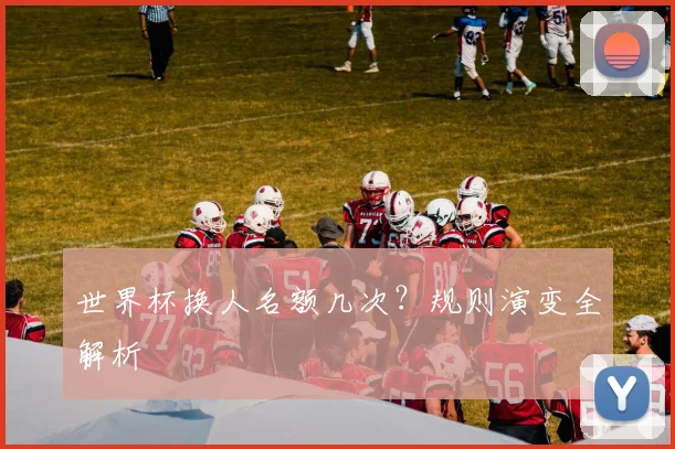 世界杯换人名额几次？规则演变全解析