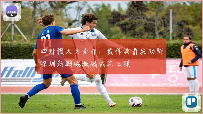 四外援火力全开，戴伟浚首发助阵深圳新鹏城激战武汉三镇