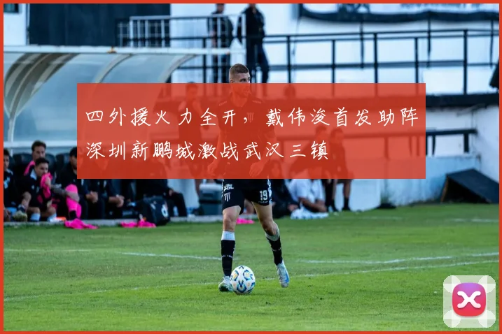 四外援火力全开,戴伟浚首发助阵深圳新鹏城激战武汉三镇