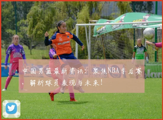 中国男篮最新资讯：聚焦NBA季后赛，解析球员表现与未来！