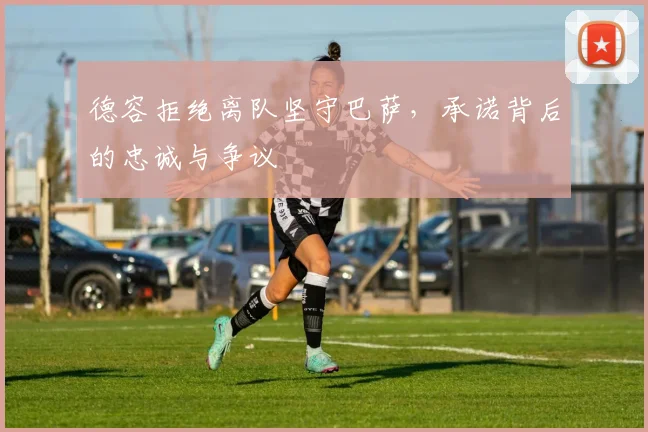德容拒绝离队坚守巴萨，承诺背后的忠诚与争议